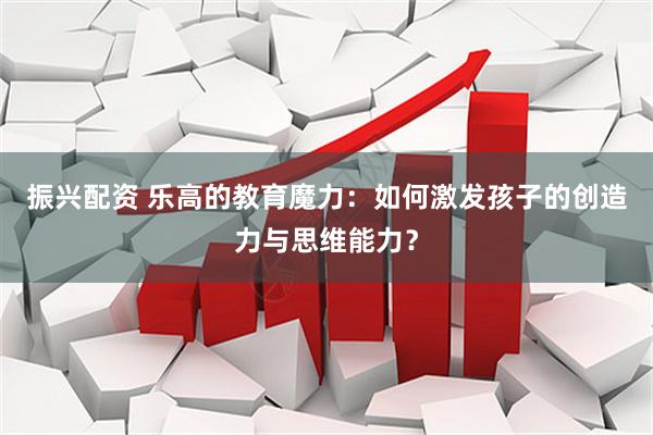 振兴配资 乐高的教育魔力：如何激发孩子的创造力与思维能力？