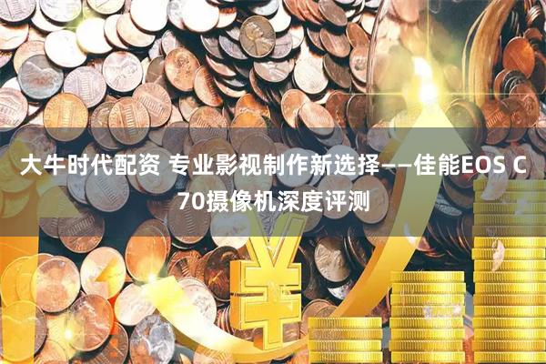 大牛时代配资 专业影视制作新选择——佳能EOS C70摄像机深度评测