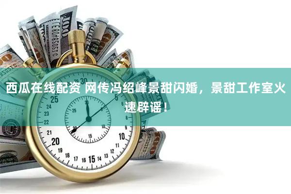 西瓜在线配资 网传冯绍峰景甜闪婚，景甜工作室火速辟谣！