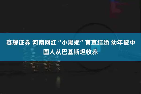 鑫耀证券 河南网红“小黑妮”官宣结婚 幼年被中国人从巴基斯坦收养