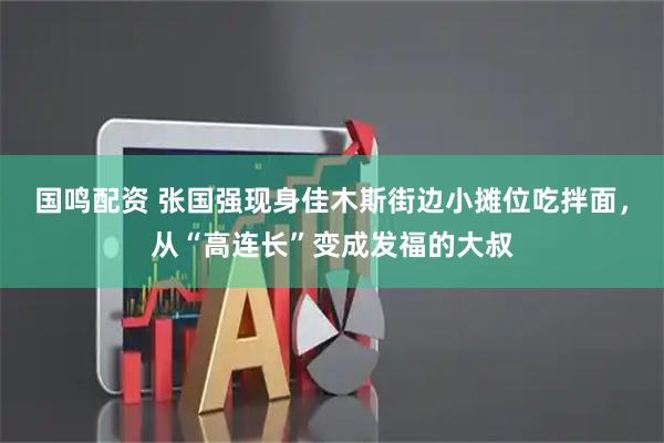 国鸣配资 张国强现身佳木斯街边小摊位吃拌面，从“高连长”变成发福的大叔