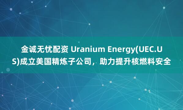 金诚无忧配资 Uranium Energy(UEC.US)成立美国精炼子公司，助力提升核燃料安全