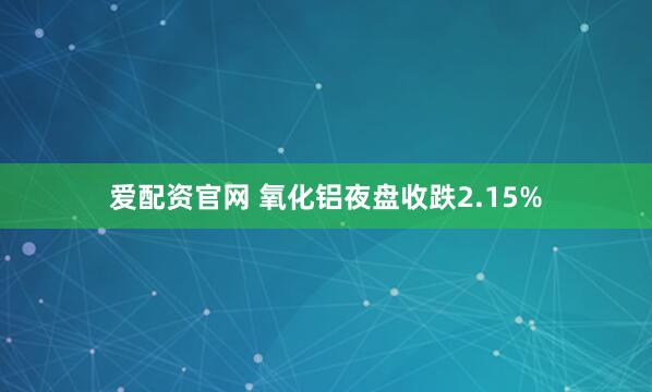 爱配资官网 氧化铝夜盘收跌2.15%