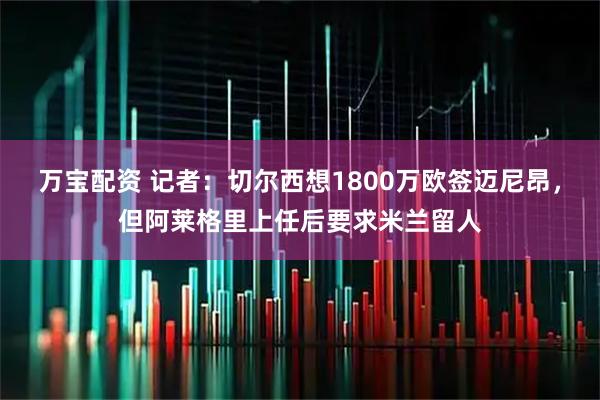万宝配资 记者：切尔西想1800万欧签迈尼昂，但阿莱格里上任后要求米兰留人