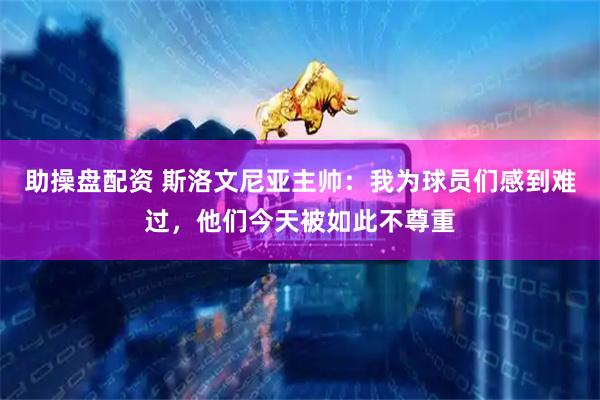 助操盘配资 斯洛文尼亚主帅：我为球员们感到难过，他们今天被如此不尊重