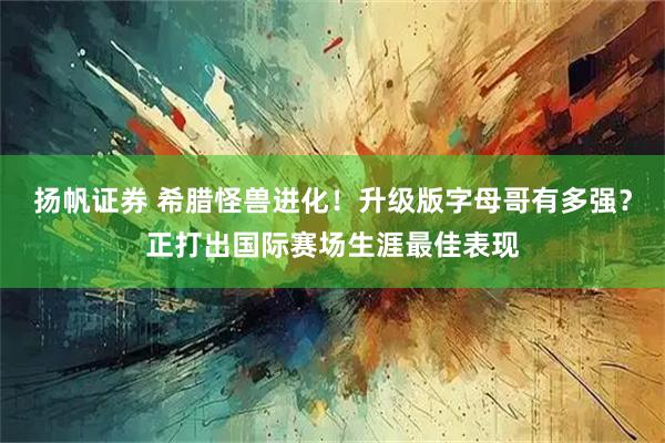 扬帆证券 希腊怪兽进化！升级版字母哥有多强？正打出国际赛场生涯最佳表现