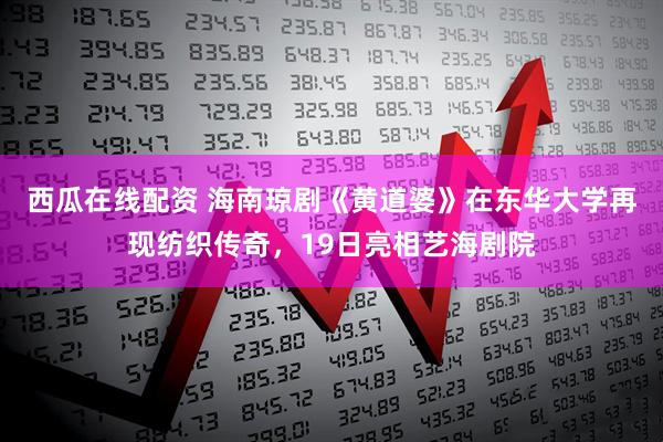 西瓜在线配资 海南琼剧《黄道婆》在东华大学再现纺织传奇，19日亮相艺海剧院