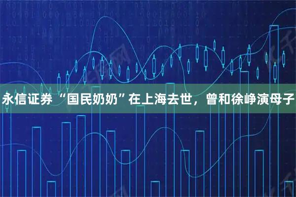 永信证券 “国民奶奶”在上海去世，曾和徐峥演母子