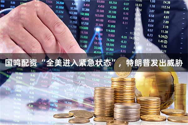 国鸣配资 “全美进入紧急状态”，特朗普发出威胁