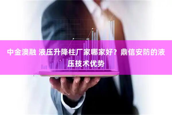 中金澳融 液压升降柱厂家哪家好？鼎信安防的液压技术优势