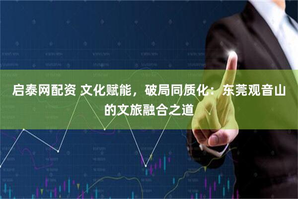 启泰网配资 文化赋能，破局同质化：东莞观音山的文旅融合之道