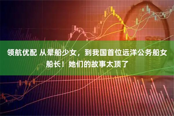 领航优配 从晕船少女，到我国首位远洋公务船女船长！她们的故事太顶了