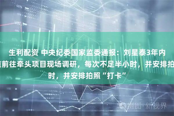生利配资 中央纪委国家监委通报：刘星泰3年内仅2次顺道前往牵头项目现场调研，每次不足半小时，并安排拍照“打卡”