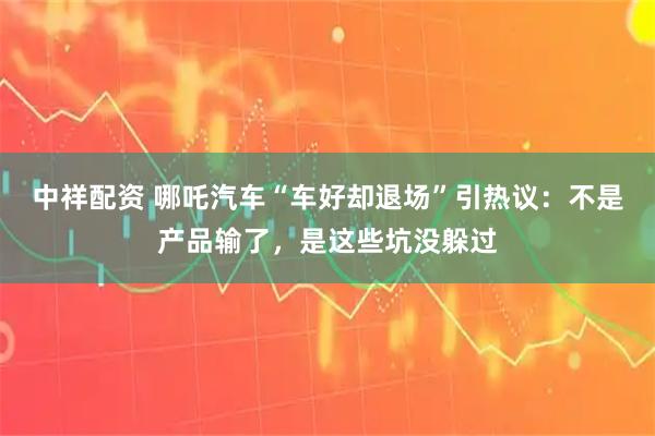 中祥配资 哪吒汽车“车好却退场”引热议：不是产品输了，是这些坑没躲过