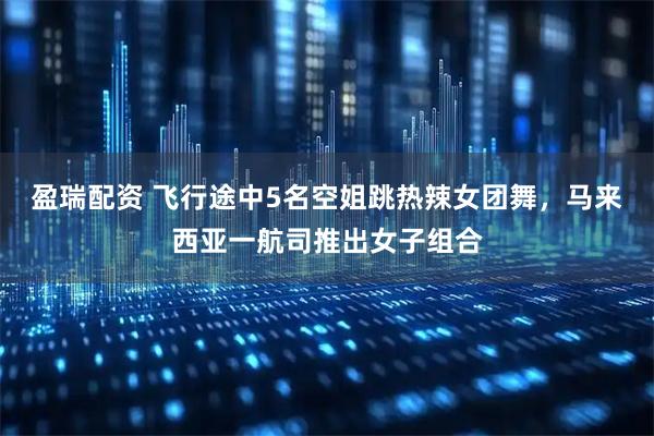 盈瑞配资 飞行途中5名空姐跳热辣女团舞，马来西亚一航司推出女子组合