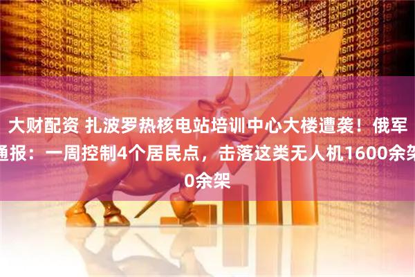 大财配资 扎波罗热核电站培训中心大楼遭袭！俄军通报：一周控制4个居民点，击落这类无人机1600余架