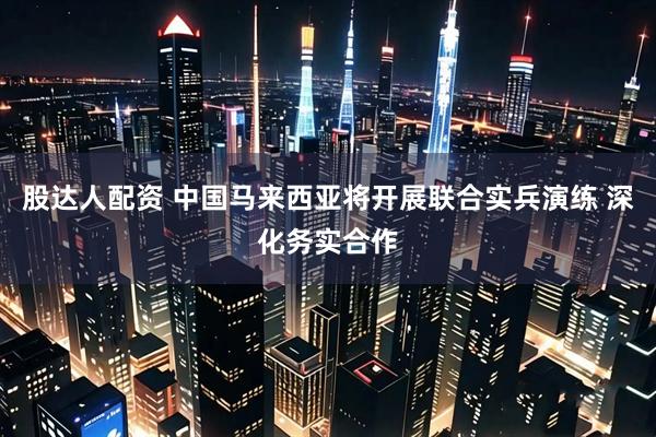 股达人配资 中国马来西亚将开展联合实兵演练 深化务实合作