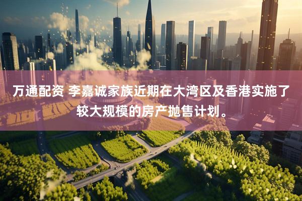 万通配资 李嘉诚家族近期在大湾区及香港实施了较大规模的房产抛售计划。