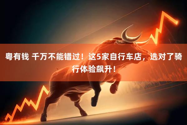 粤有钱 千万不能错过！这5家自行车店，选对了骑行体验飙升！