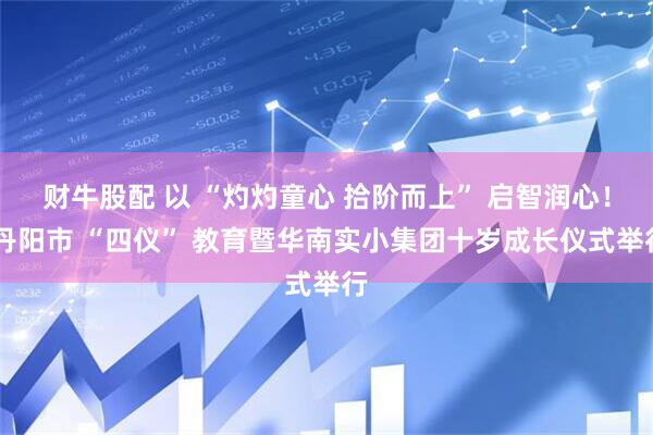 财牛股配 以 “灼灼童心 拾阶而上” 启智润心！ 丹阳市 “四仪” 教育暨华南实小集团十岁成长仪式举行