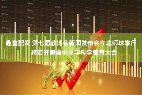 趣富配资 第七届教博会新闻发布会在北师珠举行：将召开首届中小学科学教育大会