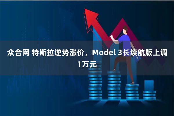 众合网 特斯拉逆势涨价，Model 3长续航版上调1万元