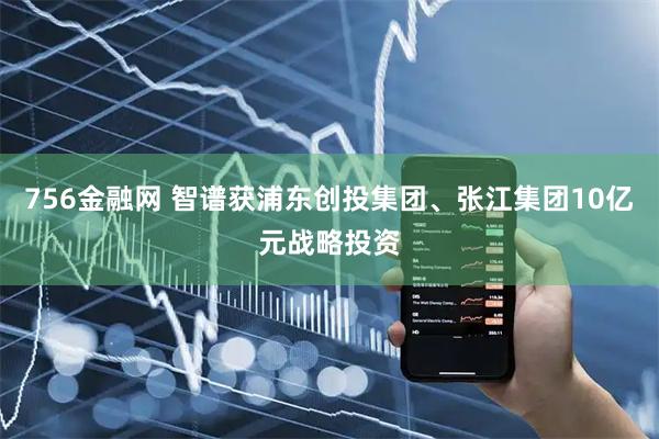 756金融网 智谱获浦东创投集团、张江集团10亿元战略投资