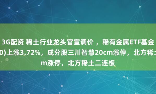 3G配资 稀土行业龙头官宣调价 ，稀有金属ETF基金(561800)上涨3.72%，成分股三川智慧20cm涨停，北方稀土二连板