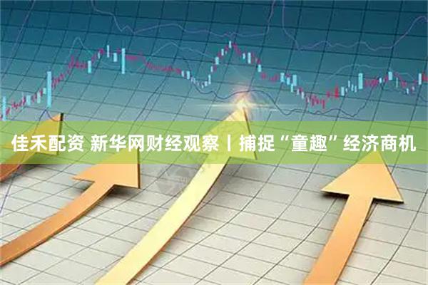 佳禾配资 新华网财经观察丨捕捉“童趣”经济商机