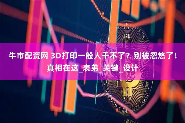 牛市配资网 3D打印一般人干不了？别被忽悠了！真相在这_表弟_关键_设计