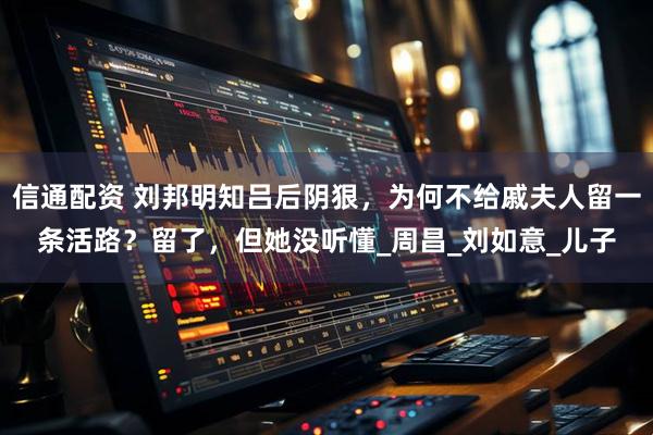 信通配资 刘邦明知吕后阴狠，为何不给戚夫人留一条活路？留了，但她没听懂_周昌_刘如意_儿子