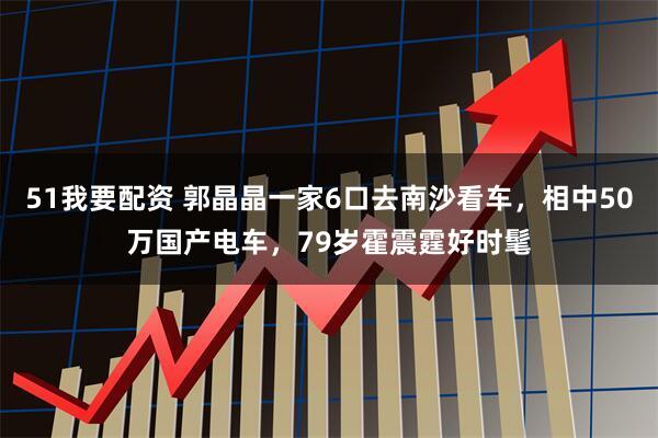 51我要配资 郭晶晶一家6口去南沙看车，相中50万国产电车，79岁霍震霆好时髦