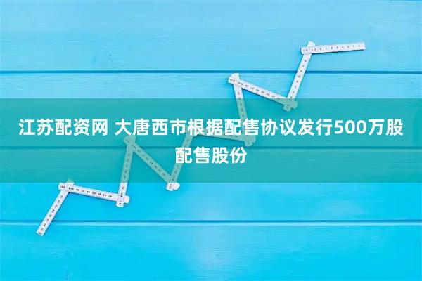 江苏配资网 大唐西市根据配售协议发行500万股配售股份