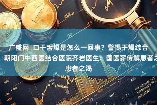 广盛网  口干舌燥是怎么一回事？警惕干燥综合征！朝阳门中西医结合医院齐岩医生：国医薪传解患者之渴
