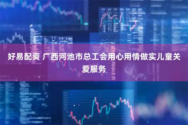 好易配资 广西河池市总工会用心用情做实儿童关爱服务