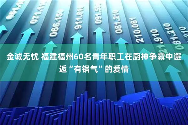 金诚无忧 福建福州60名青年职工在厨神争霸中邂逅“有锅气”的爱情