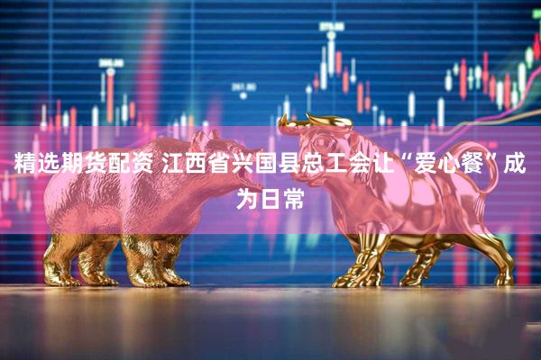精选期货配资 江西省兴国县总工会让“爱心餐”成为日常