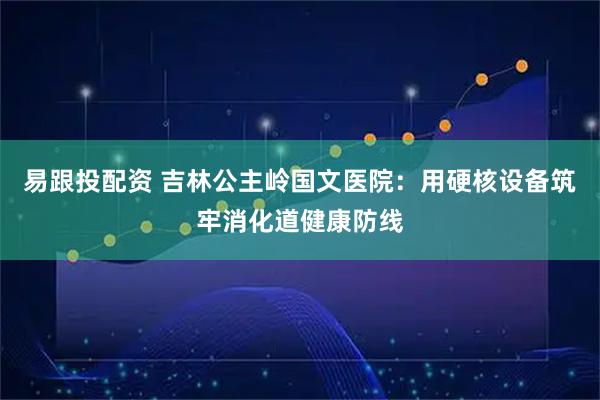 易跟投配资 吉林公主岭国文医院：用硬核设备筑牢消化道健康防线