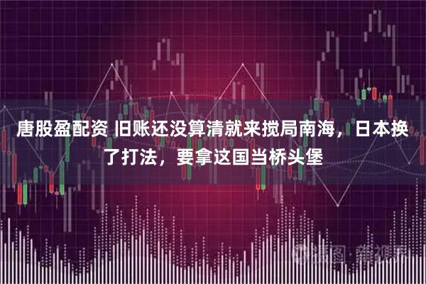唐股盈配资 旧账还没算清就来搅局南海，日本换了打法，要拿这国当桥头堡