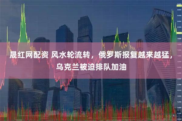 晟红网配资 风水轮流转，俄罗斯报复越来越猛，乌克兰被迫排队加油
